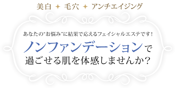 美白・毛穴・アンチエイジング　あなたの“お悩み”に結果で応えるフェイシャルエステです！ノンファンデーションで過ごせる肌を体感しませんか？