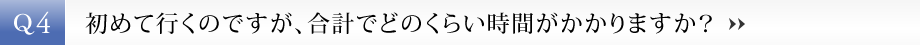 【Q4】初めて行くのですが、合計でどのくらい時間がかかりますか？