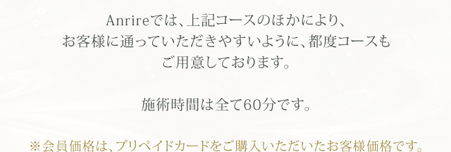 Anrireでは、上記コースのほかにより、お客様に通っていただきやすいように、都度コースもご用意しております。施術時間は全て60分です。※会員価格は、プリペイドカードをご購入いただいたお客様価格です。